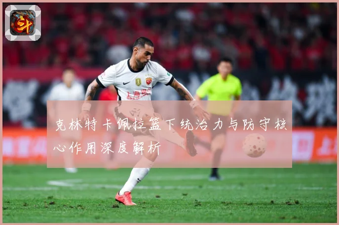 克林特卡佩拉篮下统治力与防守核心作用深度解析