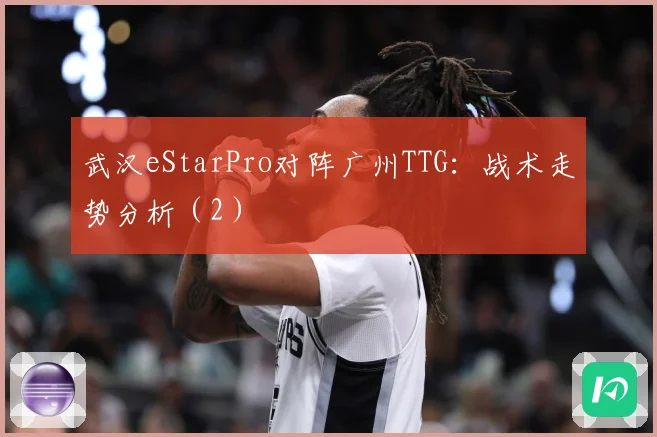 武汉eStarPro对阵广州TTG：战术走势分析（2）