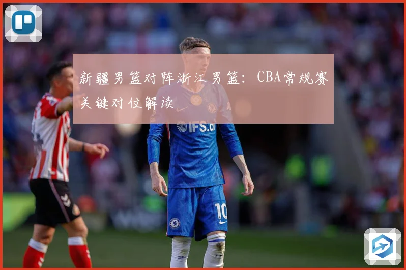 新疆男篮对阵浙江男篮：CBA常规赛关键对位解读