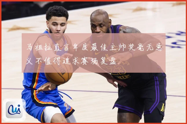 马祖拉直言年度最佳主帅奖毫无意义不值得追求赛场复盘