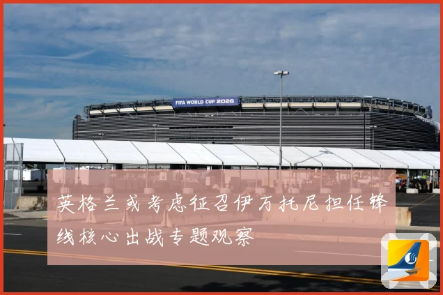 英格兰或考虑征召伊万托尼担任锋线核心出战专题观察