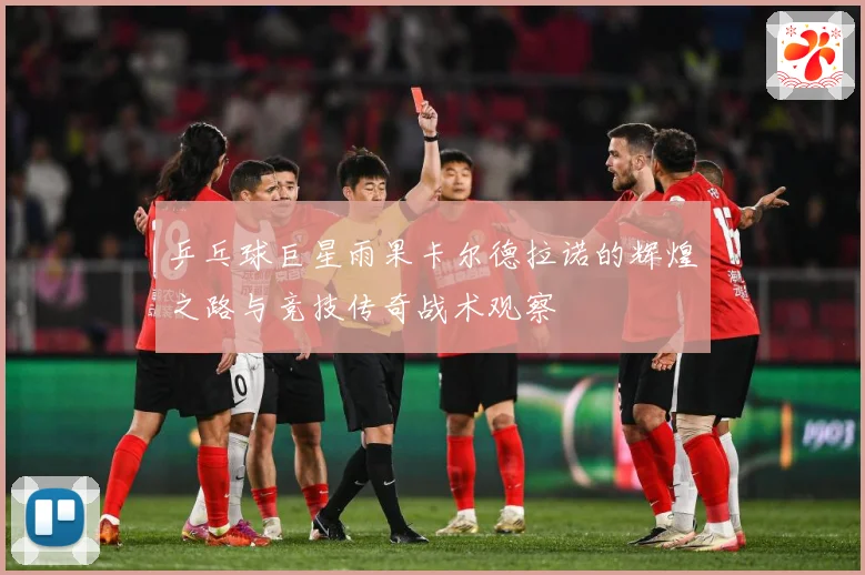 乒乓球巨星雨果卡尔德拉诺的辉煌之路与竞技传奇战术观察