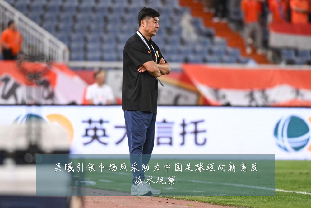 吴曦引领中场风采助力中国足球迈向新高度战术观察